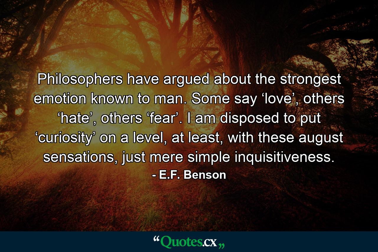 Philosophers have argued about the strongest emotion known to man. Some say ‘love’, others ‘hate’, others ‘fear’. I am disposed to put ‘curiosity’ on a level, at least, with these august sensations, just mere simple inquisitiveness. - Quote by E.F. Benson