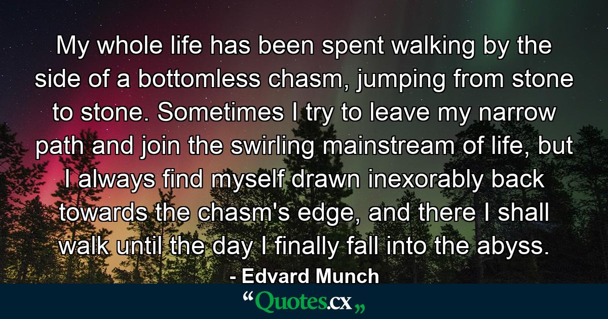 My whole life has been spent walking by the side of a bottomless chasm, jumping from stone to stone. Sometimes I try to leave my narrow path and join the swirling mainstream of life, but I always find myself drawn inexorably back towards the chasm's edge, and there I shall walk until the day I finally fall into the abyss. - Quote by Edvard Munch