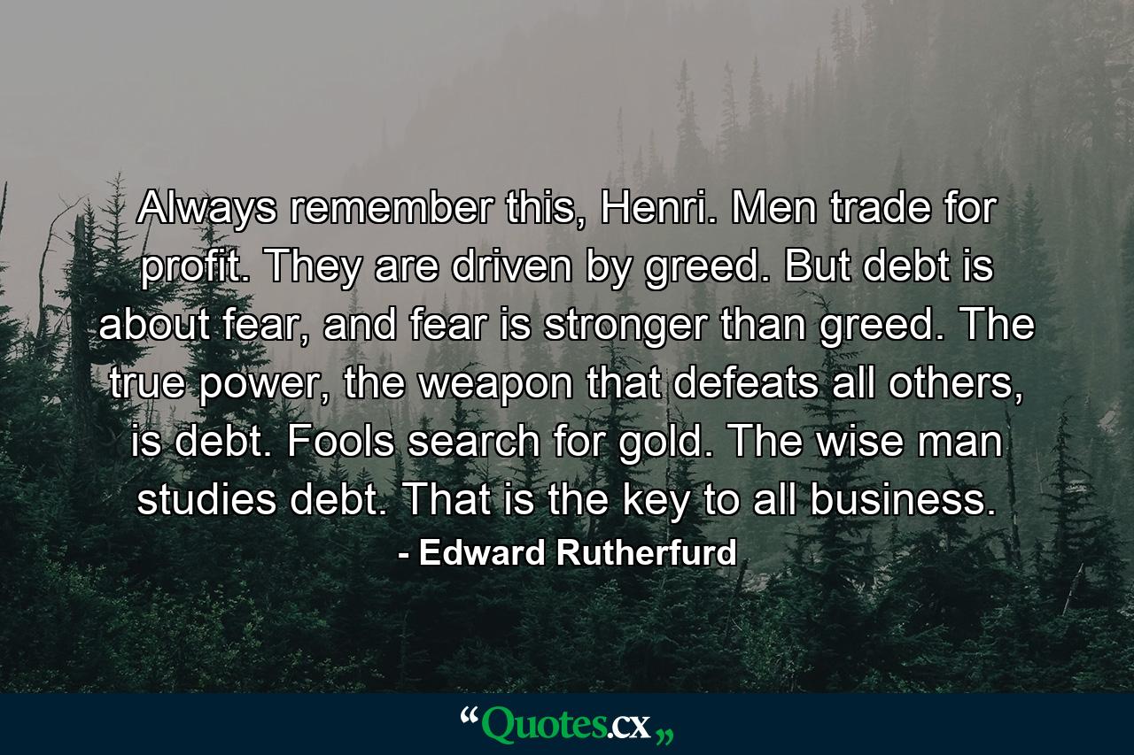 Always remember this, Henri. Men trade for profit. They are driven by greed. But debt is about fear, and fear is stronger than greed. The true power, the weapon that defeats all others, is debt. Fools search for gold. The wise man studies debt. That is the key to all business. - Quote by Edward Rutherfurd