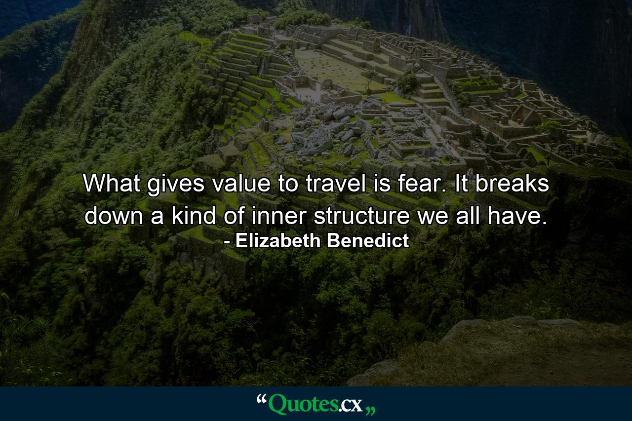 What gives value to travel is fear. It breaks down a kind of inner structure we all have. - Quote by Elizabeth Benedict