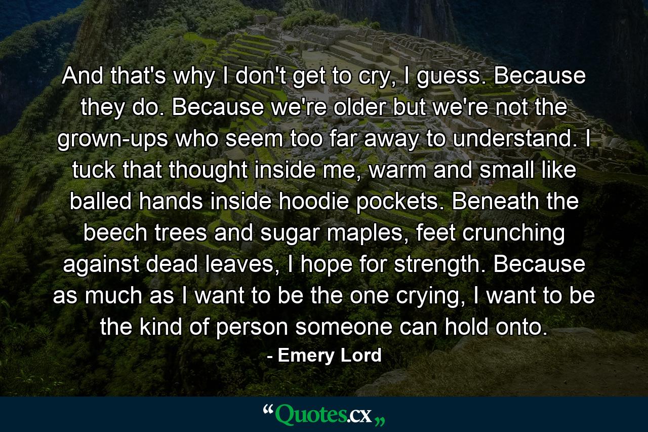 And that's why I don't get to cry, I guess. Because they do. Because we're older but we're not the grown-ups who seem too far away to understand. I tuck that thought inside me, warm and small like balled hands inside hoodie pockets. Beneath the beech trees and sugar maples, feet crunching against dead leaves, I hope for strength. Because as much as I want to be the one crying, I want to be the kind of person someone can hold onto. - Quote by Emery Lord