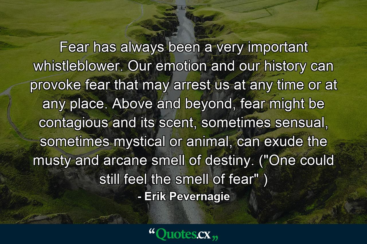 Fear has always been a very important whistleblower. Our emotion and our history can provoke fear that may arrest us at any time or at any place. Above and beyond, fear might be contagious and its scent, sometimes sensual, sometimes mystical or animal, can exude the musty and arcane smell of destiny. (