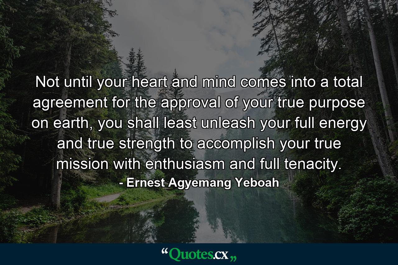 Not until your heart and mind comes into a total agreement for the approval of your true purpose on earth, you shall least unleash your full energy and true strength to accomplish your true mission with enthusiasm and full tenacity. - Quote by Ernest Agyemang Yeboah