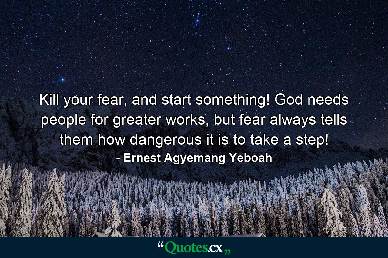 Kill your fear, and start something! God needs people for greater works, but fear always tells them how dangerous it is to take a step! - Quote by Ernest Agyemang Yeboah