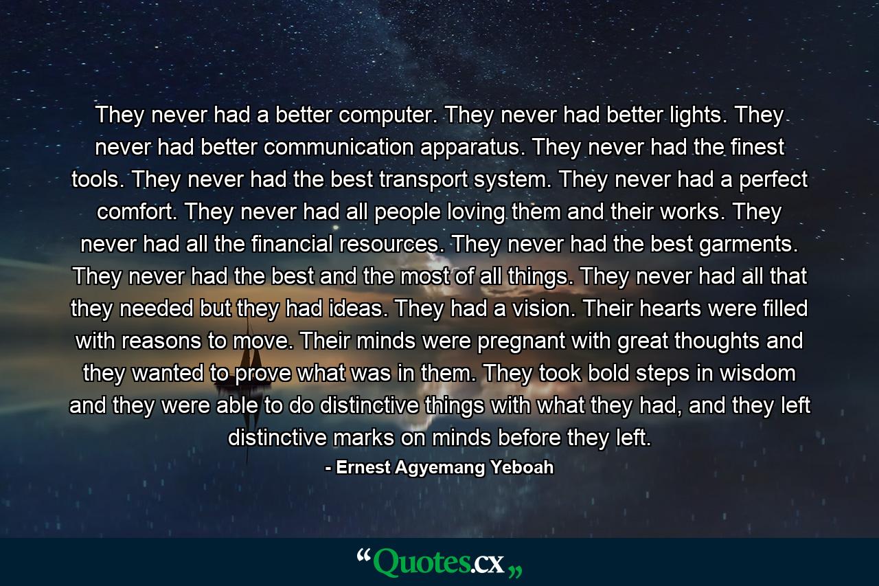 They never had a better computer. They never had better lights. They never had better communication apparatus. They never had the finest tools. They never had the best transport system. They never had a perfect comfort. They never had all people loving them and their works. They never had all the financial resources. They never had the best garments. They never had the best and the most of all things. They never had all that they needed but they had ideas. They had a vision. Their hearts were filled with reasons to move. Their minds were pregnant with great thoughts and they wanted to prove what was in them. They took bold steps in wisdom and they were able to do distinctive things with what they had, and they left distinctive marks on minds before they left. - Quote by Ernest Agyemang Yeboah