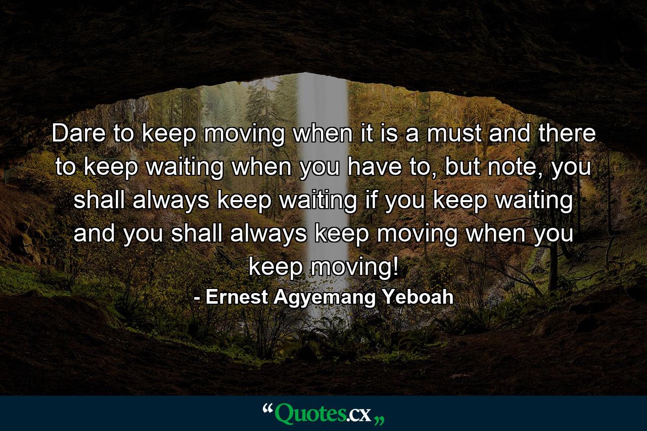 Dare to keep moving when it is a must and there to keep waiting when you have to, but note, you shall always keep waiting if you keep waiting and you shall always keep moving when you keep moving! - Quote by Ernest Agyemang Yeboah