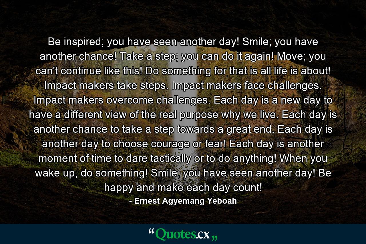 Be inspired; you have seen another day! Smile; you have another chance! Take a step; you can do it again! Move; you can't continue like this! Do something for that is all life is about! Impact makers take steps. Impact makers face challenges. Impact makers overcome challenges. Each day is a new day to have a different view of the real purpose why we live. Each day is another chance to take a step towards a great end. Each day is another day to choose courage or fear! Each day is another moment of time to dare tactically or to do anything! When you wake up, do something! Smile, you have seen another day! Be happy and make each day count! - Quote by Ernest Agyemang Yeboah