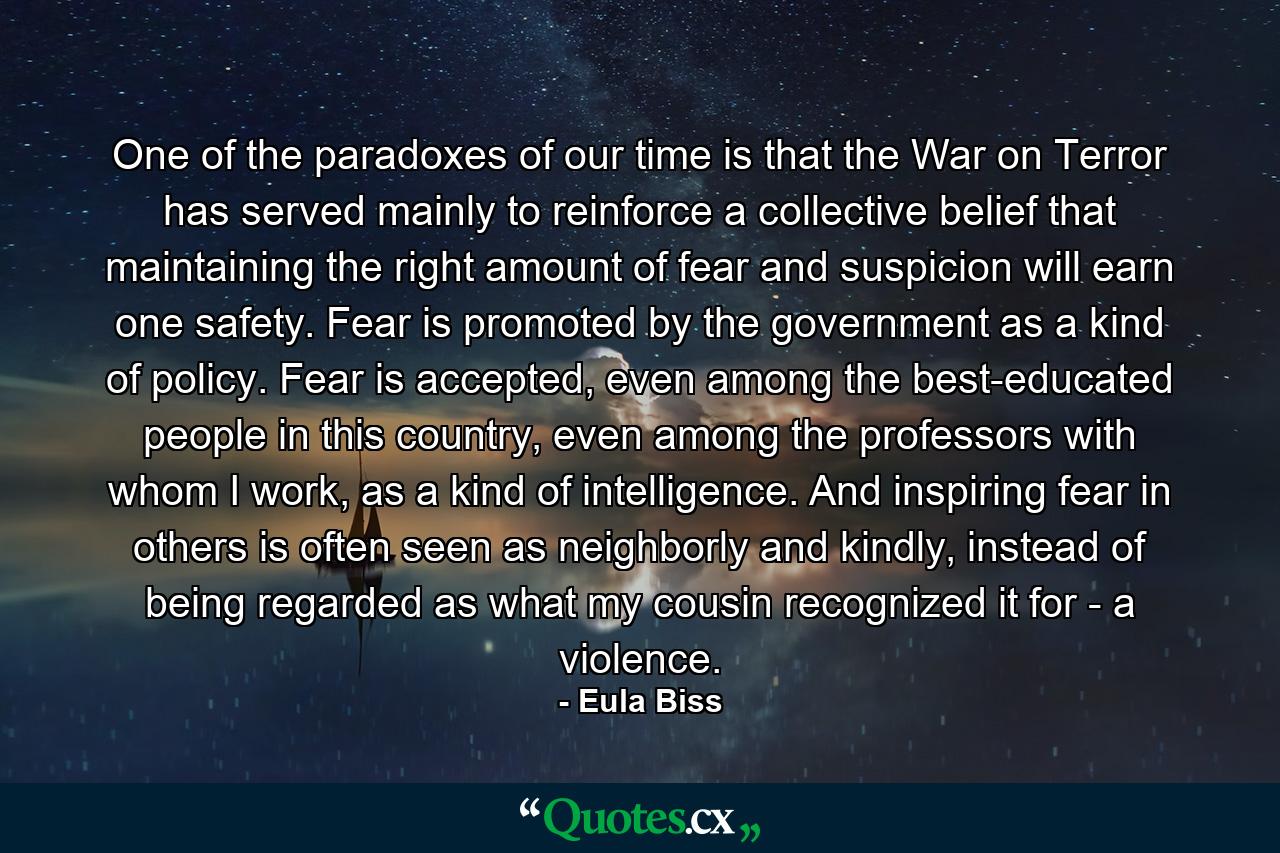 One of the paradoxes of our time is that the War on Terror has served mainly to reinforce a collective belief that maintaining the right amount of fear and suspicion will earn one safety. Fear is promoted by the government as a kind of policy. Fear is accepted, even among the best-educated people in this country, even among the professors with whom I work, as a kind of intelligence. And inspiring fear in others is often seen as neighborly and kindly, instead of being regarded as what my cousin recognized it for - a violence. - Quote by Eula Biss