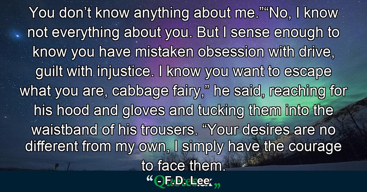 You don’t know anything about me.”“No, I know not everything about you. But I sense enough to know you have mistaken obsession with drive, guilt with injustice. I know you want to escape what you are, cabbage fairy,” he said, reaching for his hood and gloves and tucking them into the waistband of his trousers. “Your desires are no different from my own, I simply have the courage to face them. - Quote by F.D. Lee