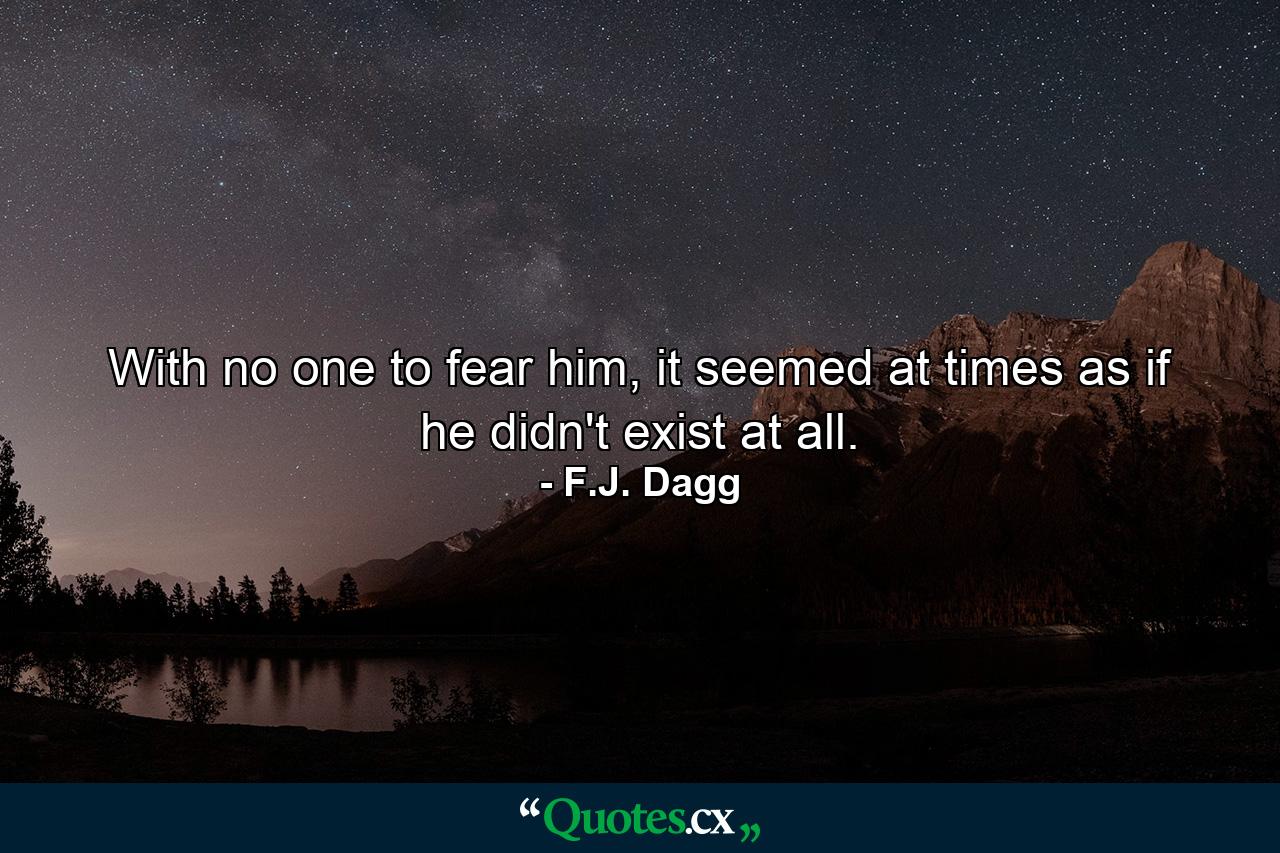 With no one to fear him, it seemed at times as if he didn't exist at all. - Quote by F.J. Dagg