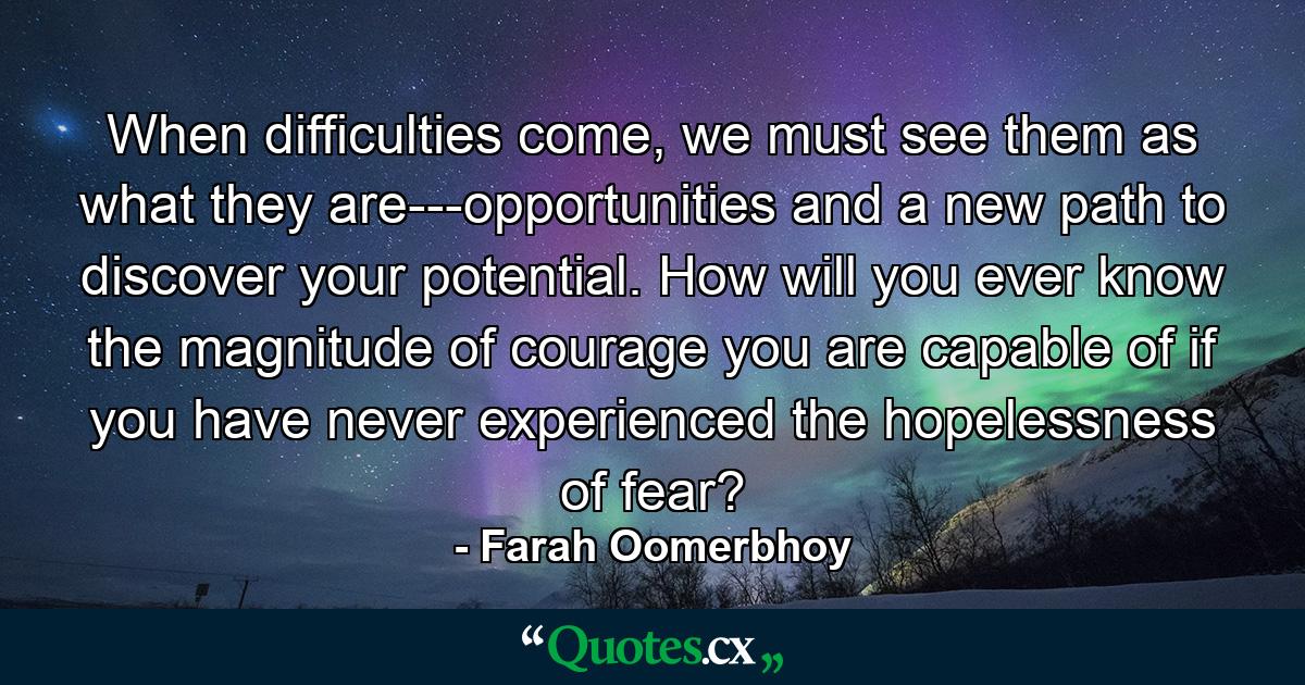 When difficulties come, we must see them as what they are---opportunities and a new path to discover your potential. How will you ever know the magnitude of courage you are capable of if you have never experienced the hopelessness of fear? - Quote by Farah Oomerbhoy