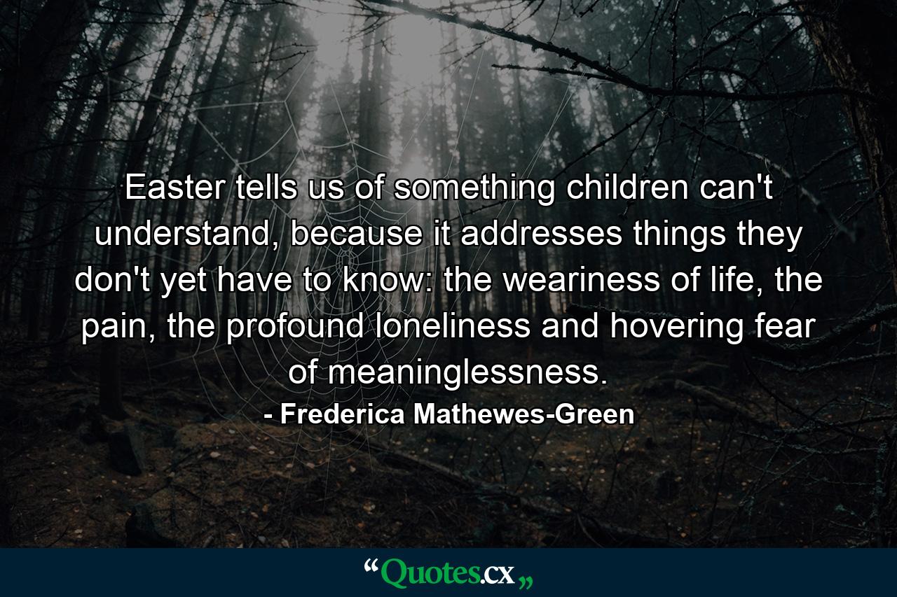 Easter tells us of something children can't understand, because it addresses things they don't yet have to know: the weariness of life, the pain, the profound loneliness and hovering fear of meaninglessness. - Quote by Frederica Mathewes-Green