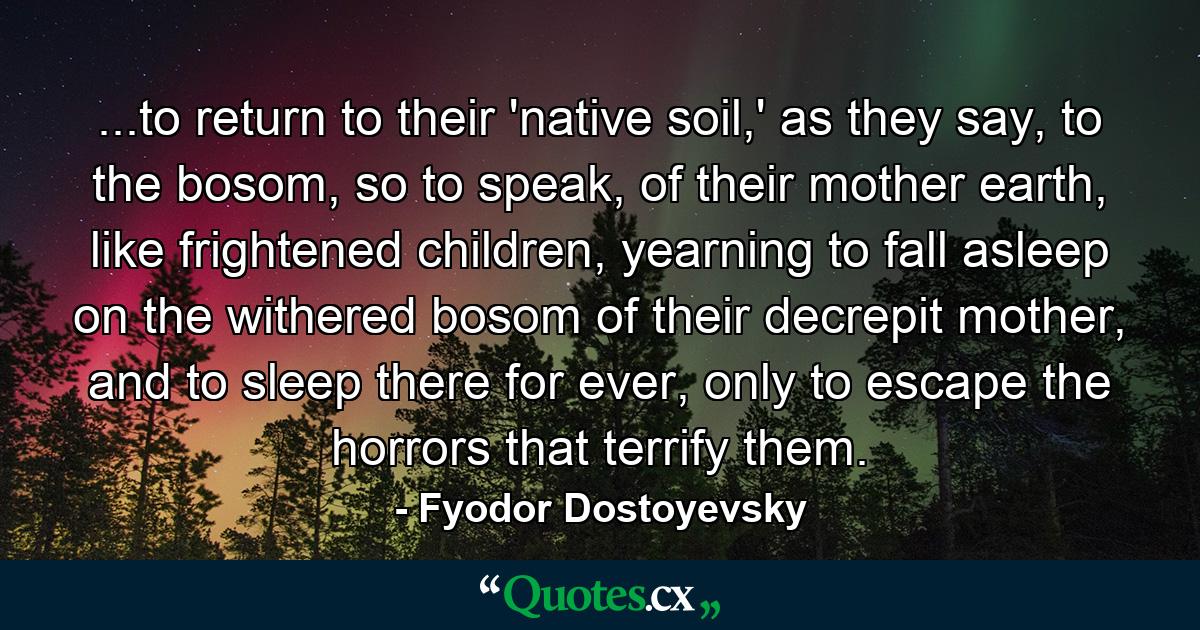 ...to return to their 'native soil,' as they say, to the bosom, so to speak, of their mother earth, like frightened children, yearning to fall asleep on the withered bosom of their decrepit mother, and to sleep there for ever, only to escape the horrors that terrify them. - Quote by Fyodor Dostoyevsky