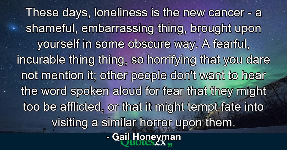 These days, loneliness is the new cancer - a shameful, embarrassing thing, brought upon yourself in some obscure way. A fearful, incurable thing thing, so horrifying that you dare not mention it; other people don't want to hear the word spoken aloud for fear that they might too be afflicted, or that it might tempt fate into visiting a similar horror upon them. - Quote by Gail Honeyman