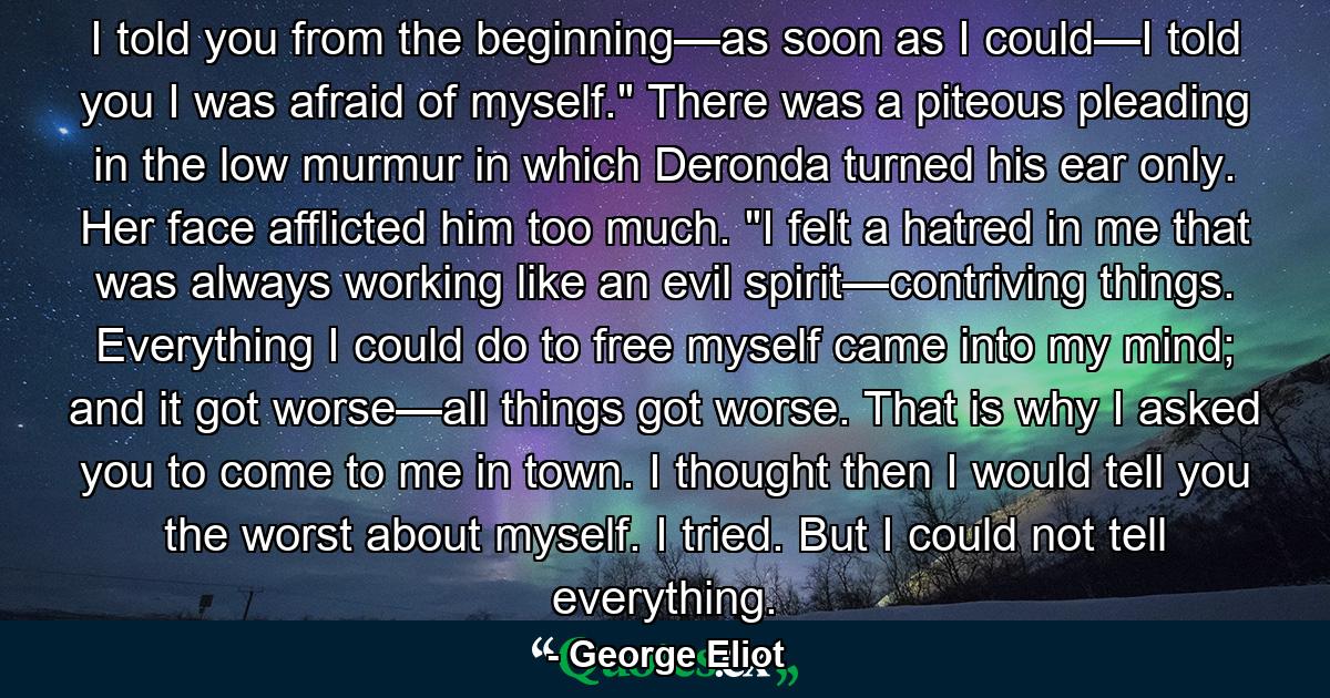 I told you from the beginning—as soon as I could—I told you I was afraid of myself.