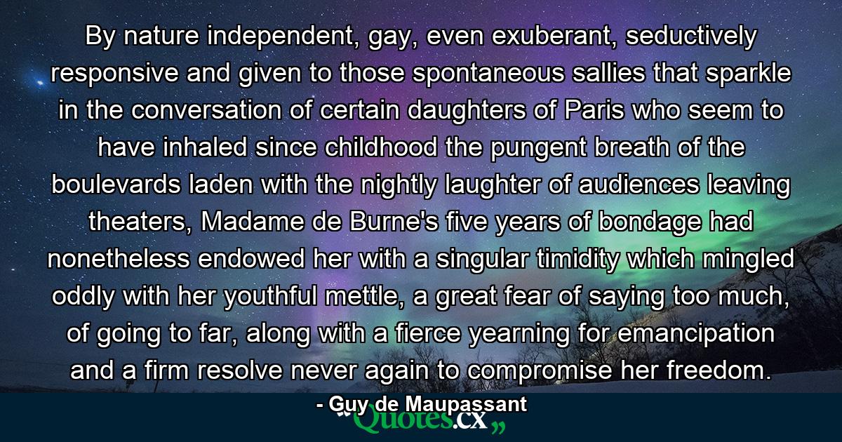 By nature independent, gay, even exuberant, seductively responsive and given to those spontaneous sallies that sparkle in the conversation of certain daughters of Paris who seem to have inhaled since childhood the pungent breath of the boulevards laden with the nightly laughter of audiences leaving theaters, Madame de Burne's five years of bondage had nonetheless endowed her with a singular timidity which mingled oddly with her youthful mettle, a great fear of saying too much, of going to far, along with a fierce yearning for emancipation and a firm resolve never again to compromise her freedom. - Quote by Guy de Maupassant