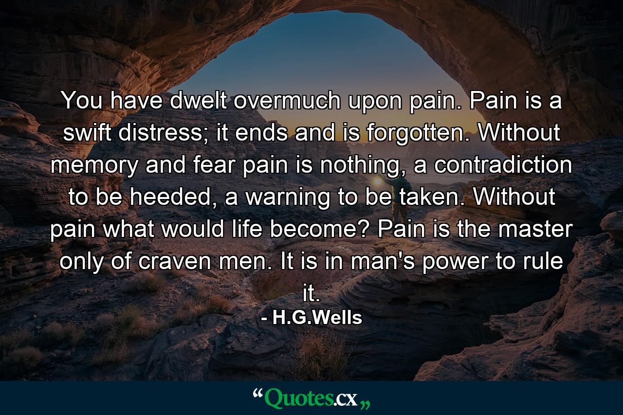 You have dwelt overmuch upon pain. Pain is a swift distress; it ends and is forgotten. Without memory and fear pain is nothing, a contradiction to be heeded, a warning to be taken. Without pain what would life become? Pain is the master only of craven men. It is in man's power to rule it. - Quote by H.G.Wells