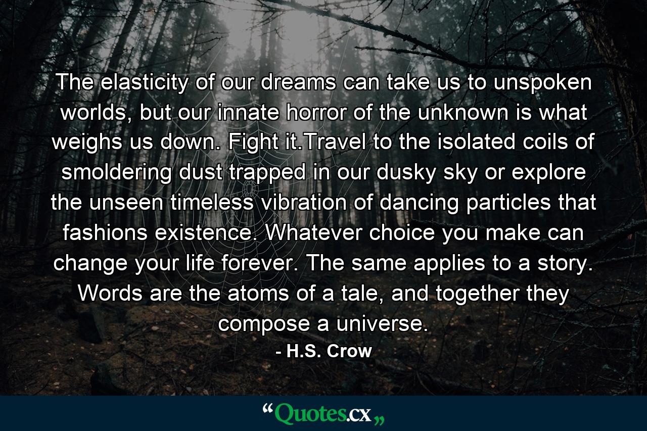 The elasticity of our dreams can take us to unspoken worlds, but our innate horror of the unknown is what weighs us down. Fight it.Travel to the isolated coils of smoldering dust trapped in our dusky sky or explore the unseen timeless vibration of dancing particles that fashions existence. Whatever choice you make can change your life forever. The same applies to a story. Words are the atoms of a tale, and together they compose a universe. - Quote by H.S. Crow