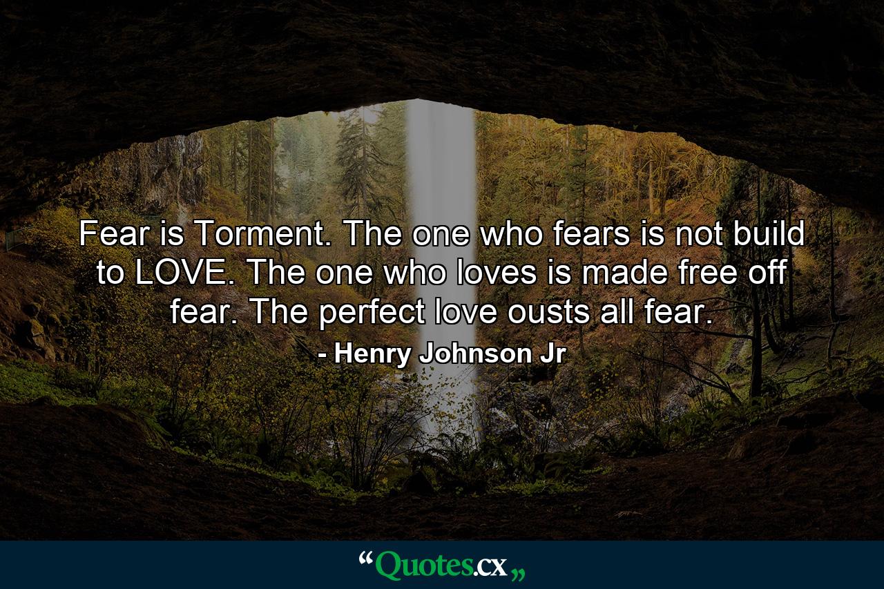 Fear is Torment. The one who fears is not build to LOVE. The one who loves is made free off fear. The perfect love ousts all fear. - Quote by Henry Johnson Jr