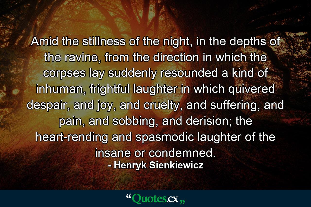 Amid the stillness of the night, in the depths of the ravine, from the direction in which the corpses lay suddenly resounded a kind of inhuman, frightful laughter in which quivered despair, and joy, and cruelty, and suffering, and pain, and sobbing, and derision; the heart-rending and spasmodic laughter of the insane or condemned. - Quote by Henryk Sienkiewicz