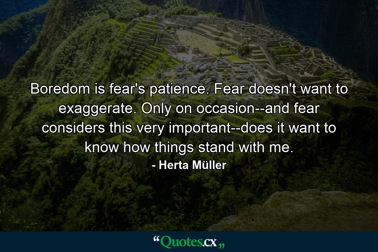 Boredom is fear's patience. Fear doesn't want to exaggerate. Only on occasion--and fear considers this very important--does it want to know how things stand with me. - Quote by Herta Müller