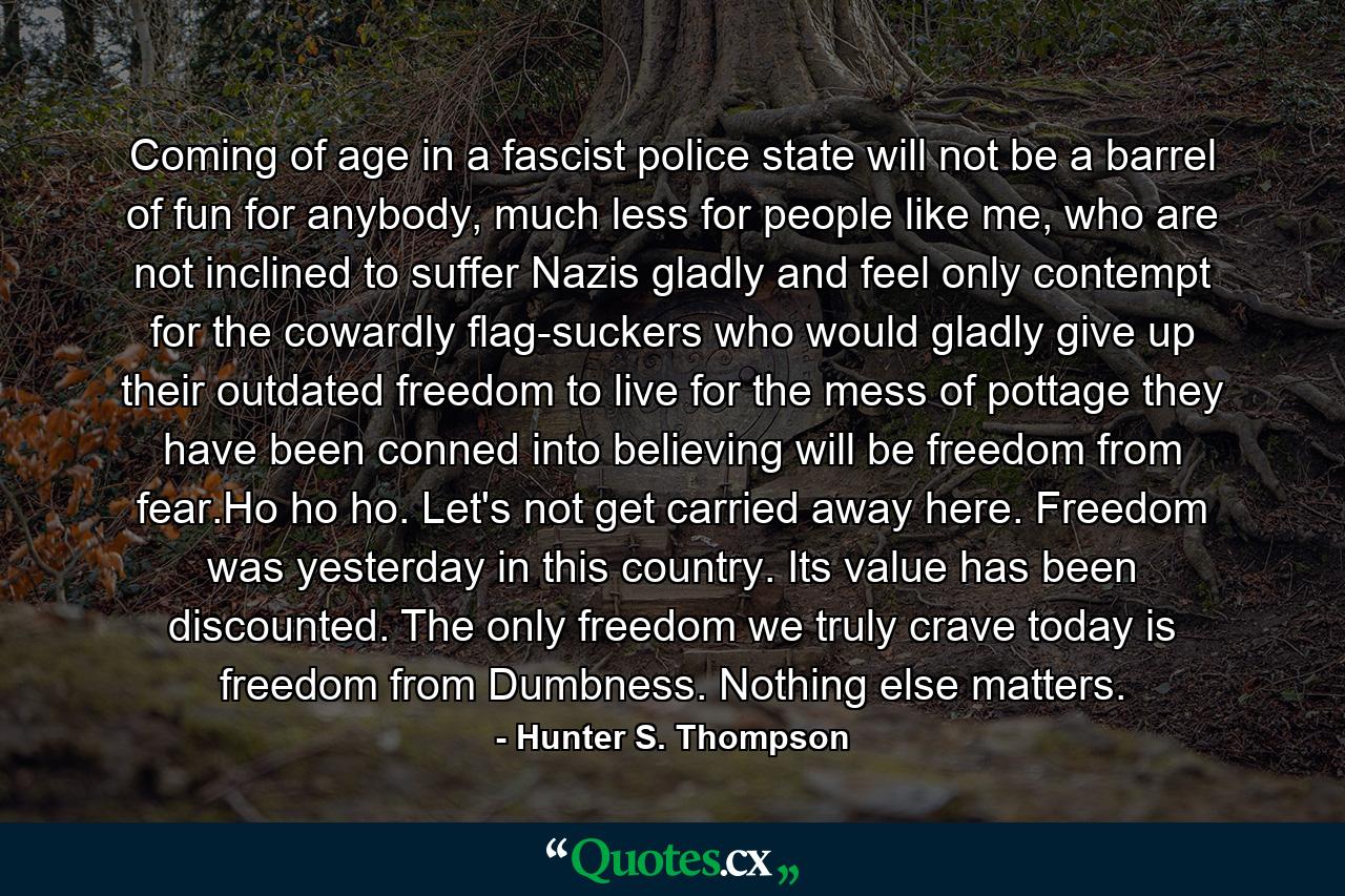 Coming of age in a fascist police state will not be a barrel of fun for anybody, much less for people like me, who are not inclined to suffer Nazis gladly and feel only contempt for the cowardly flag-suckers who would gladly give up their outdated freedom to live for the mess of pottage they have been conned into believing will be freedom from fear.Ho ho ho. Let's not get carried away here. Freedom was yesterday in this country. Its value has been discounted. The only freedom we truly crave today is freedom from Dumbness. Nothing else matters. - Quote by Hunter S. Thompson