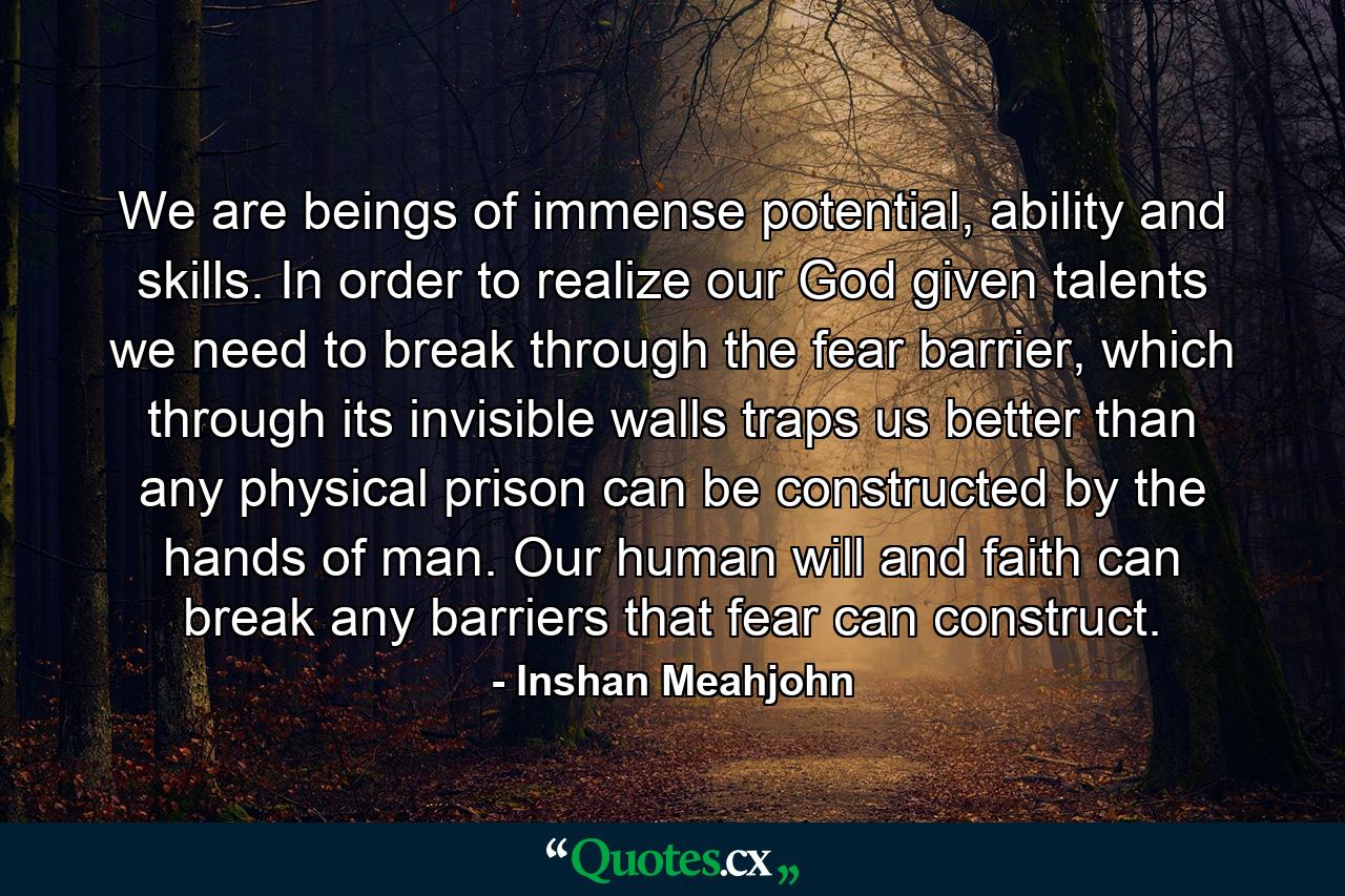 We are beings of immense potential, ability and skills. In order to realize our God given talents we need to break through the fear barrier, which through its invisible walls traps us better than any physical prison can be constructed by the hands of man. Our human will and faith can break any barriers that fear can construct. - Quote by Inshan Meahjohn