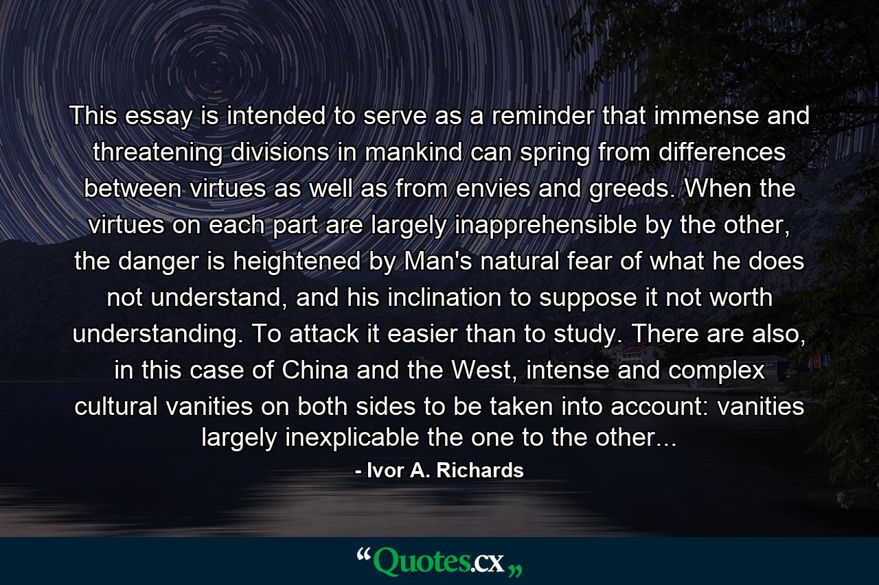 This essay is intended to serve as a reminder that immense and threatening divisions in mankind can spring from differences between virtues as well as from envies and greeds. When the virtues on each part are largely inapprehensible by the other, the danger is heightened by Man's natural fear of what he does not understand, and his inclination to suppose it not worth understanding. To attack it easier than to study. There are also, in this case of China and the West, intense and complex cultural vanities on both sides to be taken into account: vanities largely inexplicable the one to the other... - Quote by Ivor A. Richards