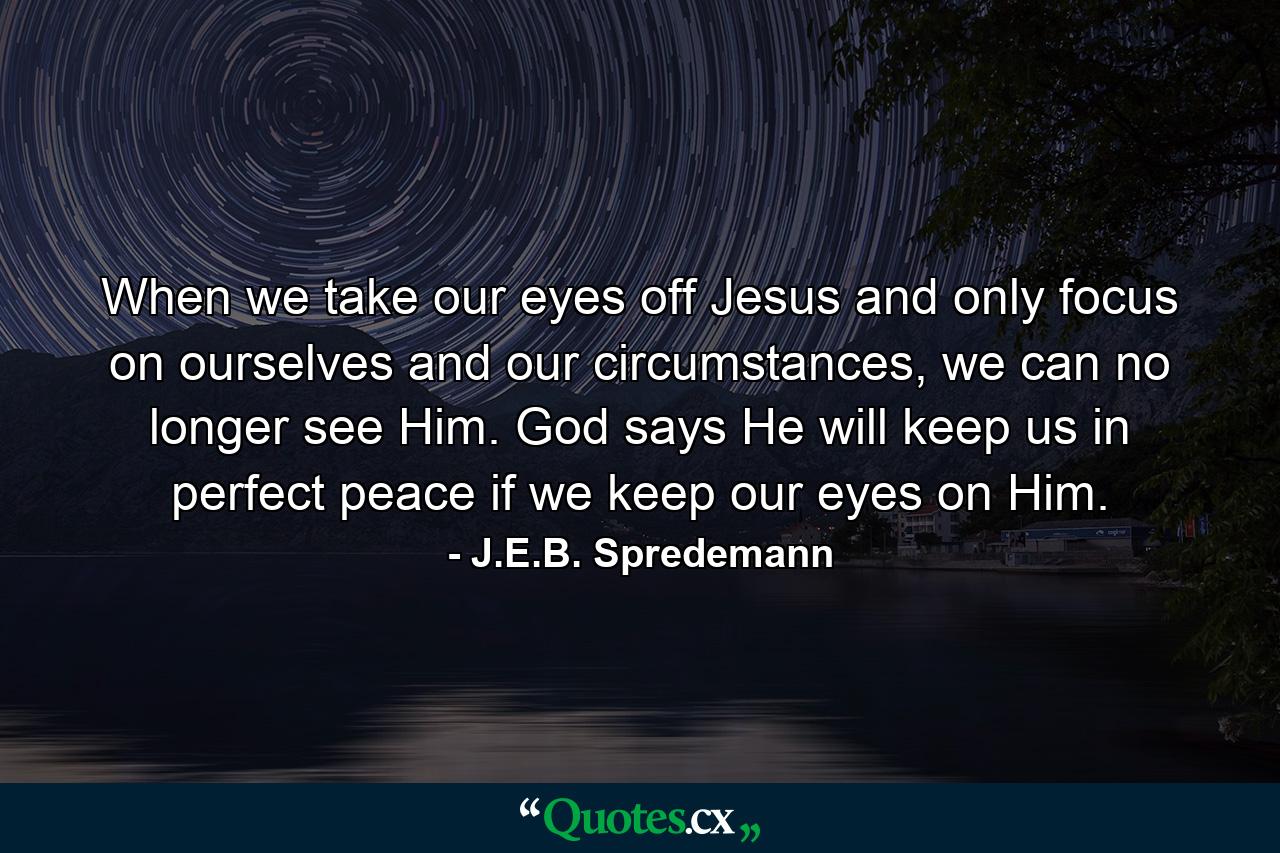 When we take our eyes off Jesus and only focus on ourselves and our circumstances, we can no longer see Him. God says He will keep us in perfect peace if we keep our eyes on Him. - Quote by J.E.B. Spredemann