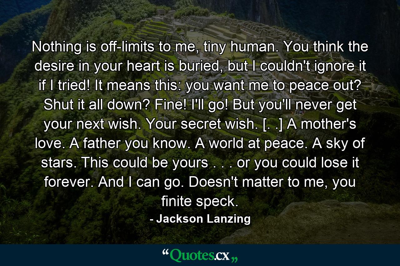 Nothing is off-limits to me, tiny human. You think the desire in your heart is buried, but I couldn't ignore it if I tried! It means this: you want me to peace out? Shut it all down? Fine! I'll go! But you'll never get your next wish. Your secret wish. [. .] A mother's love. A father you know. A world at peace. A sky of stars. This could be yours . . . or you could lose it forever. And I can go. Doesn't matter to me, you finite speck. - Quote by Jackson Lanzing