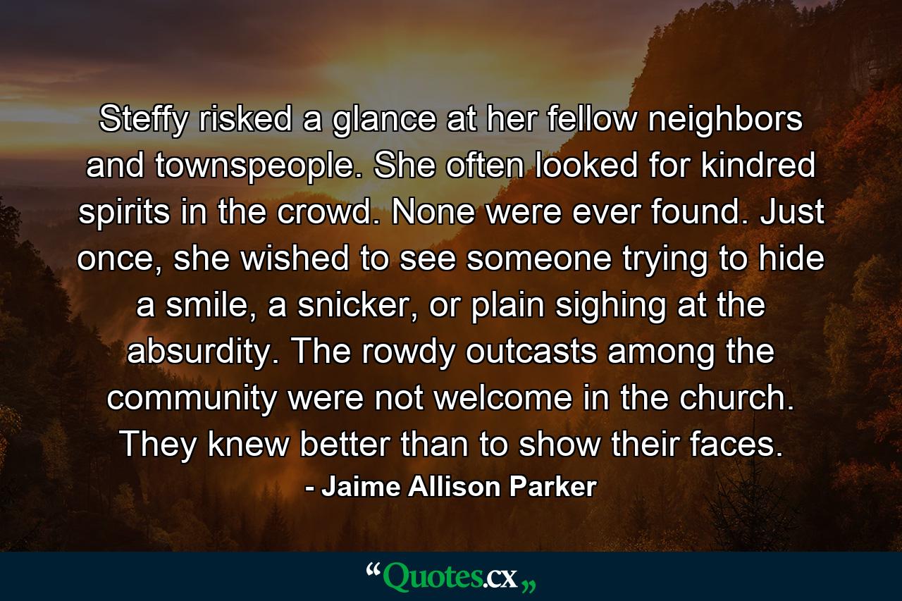 Steffy risked a glance at her fellow neighbors and townspeople. She often looked for kindred spirits in the crowd. None were ever found. Just once, she wished to see someone trying to hide a smile, a snicker, or plain sighing at the absurdity. The rowdy outcasts among the community were not welcome in the church. They knew better than to show their faces. - Quote by Jaime Allison Parker