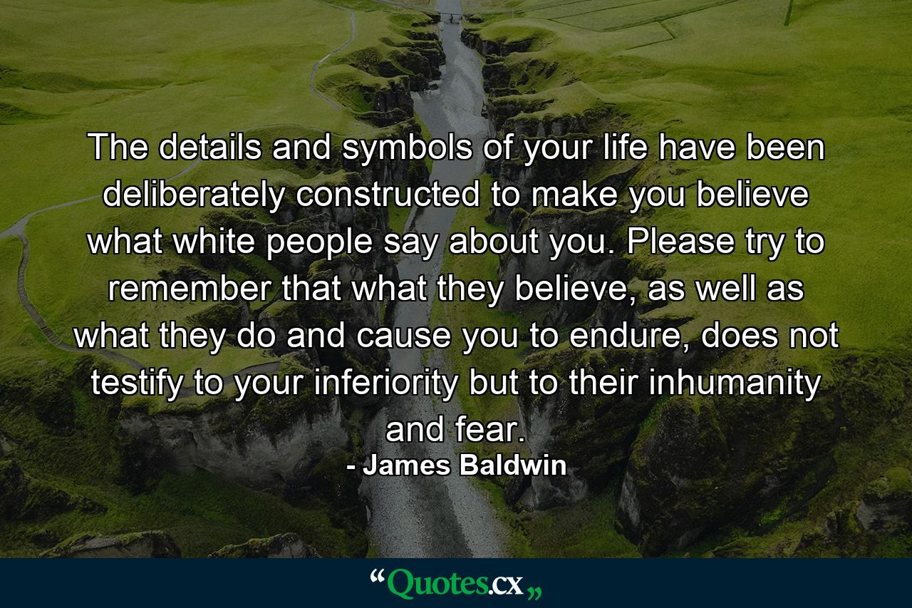 The details and symbols of your life have been deliberately constructed to make you believe what white people say about you. Please try to remember that what they believe, as well as what they do and cause you to endure, does not testify to your inferiority but to their inhumanity and fear. - Quote by James Baldwin