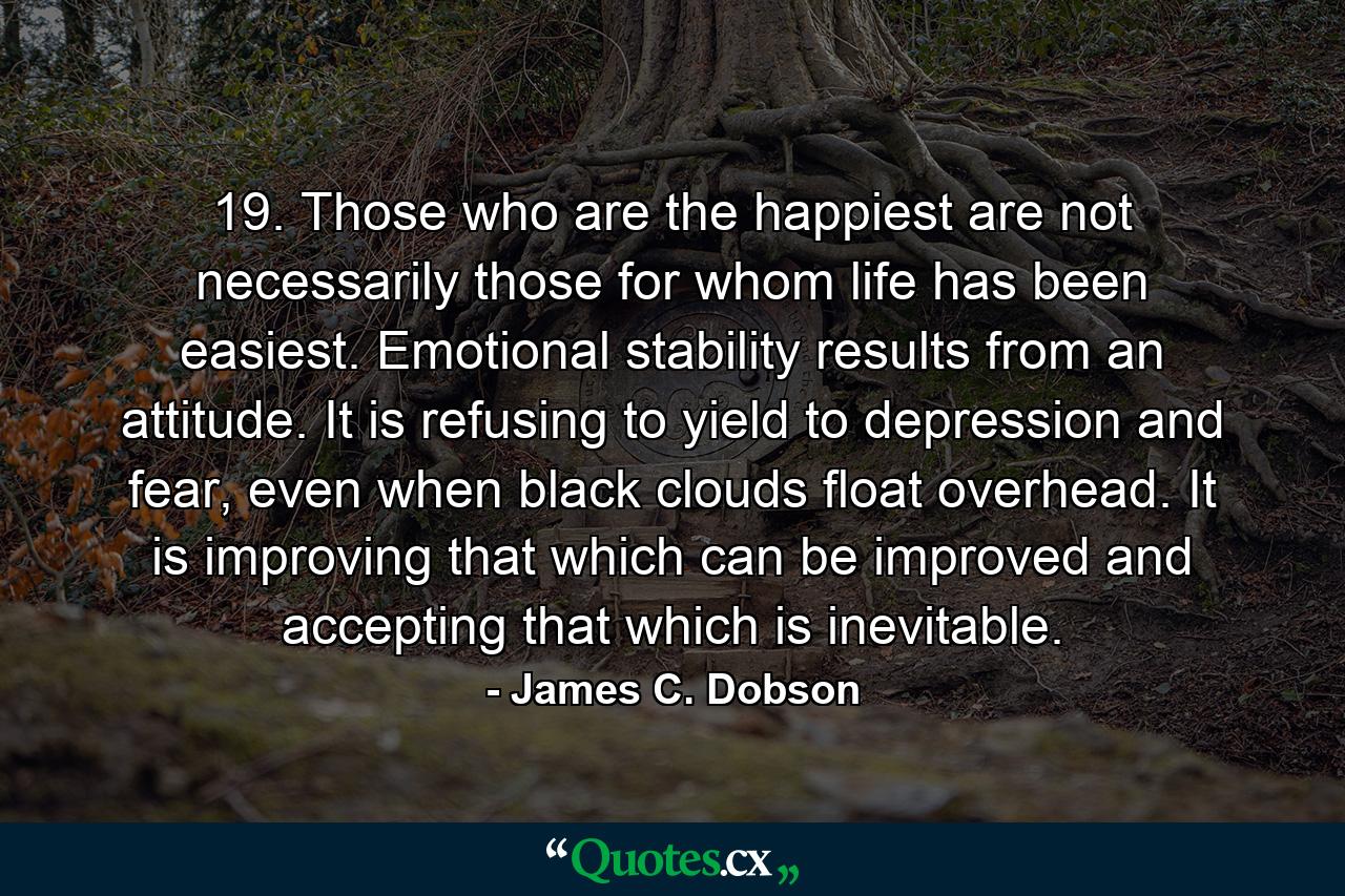 19. Those who are the happiest are not necessarily those for whom life has been easiest. Emotional stability results from an attitude. It is refusing to yield to depression and fear, even when black clouds float overhead. It is improving that which can be improved and accepting that which is inevitable. - Quote by James C. Dobson