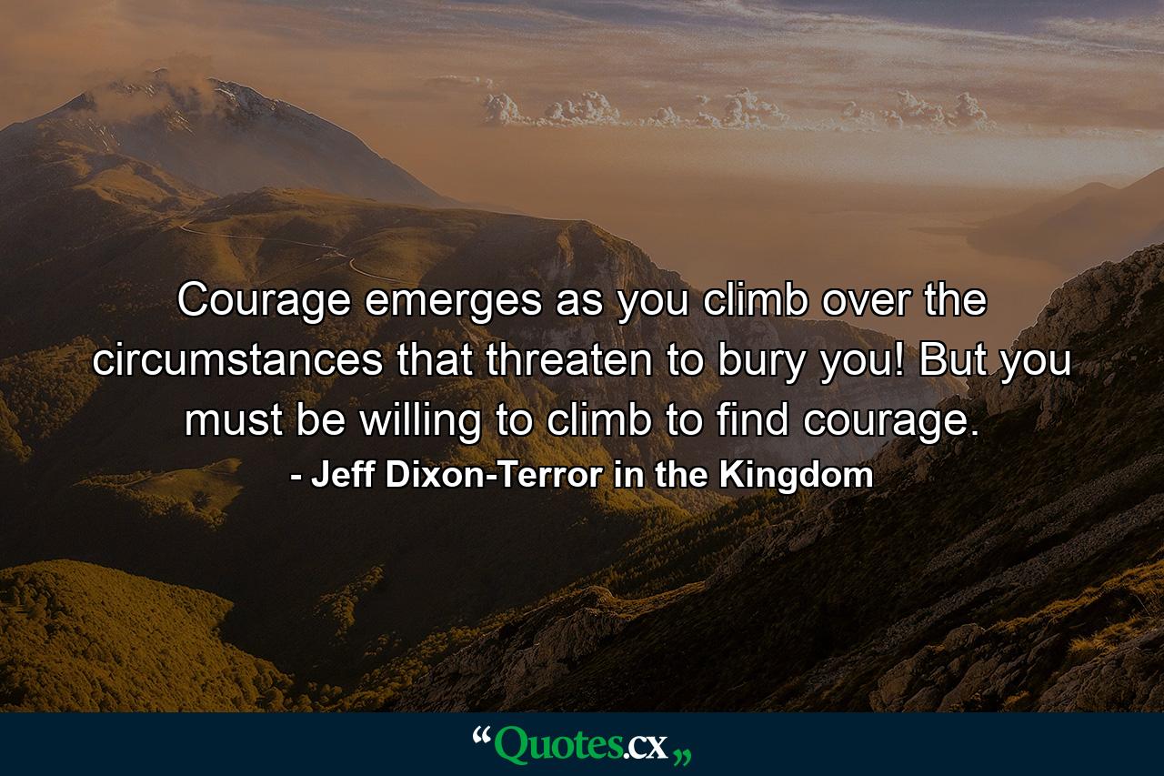 Courage emerges as you climb over the circumstances that threaten to bury you! But you must be willing to climb to find courage. - Quote by Jeff Dixon-Terror in the Kingdom