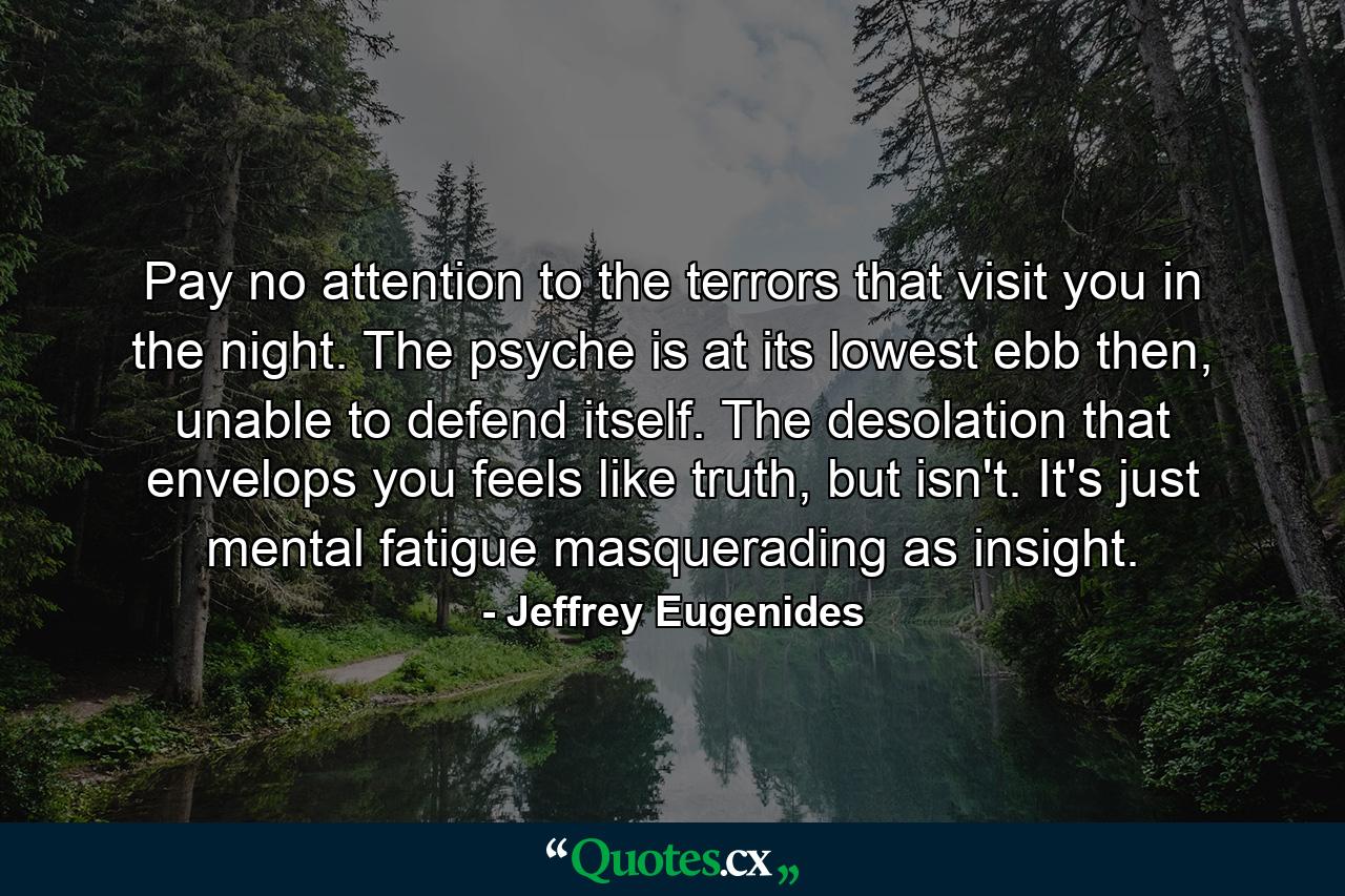 Pay no attention to the terrors that visit you in the night. The psyche is at its lowest ebb then, unable to defend itself. The desolation that envelops you feels like truth, but isn't. It's just mental fatigue masquerading as insight. - Quote by Jeffrey Eugenides