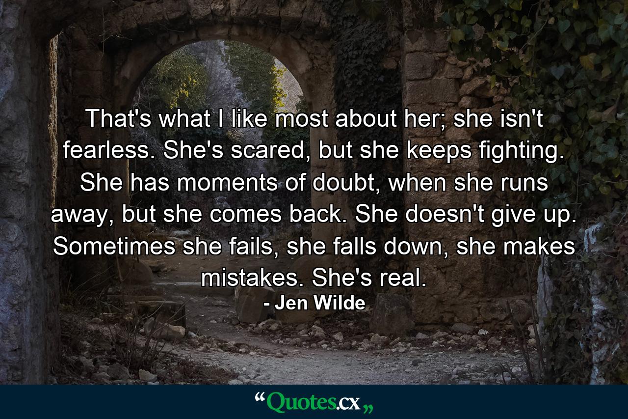 That's what I like most about her; she isn't fearless. She's scared, but she keeps fighting. She has moments of doubt, when she runs away, but she comes back. She doesn't give up. Sometimes she fails, she falls down, she makes mistakes. She's real. - Quote by Jen Wilde