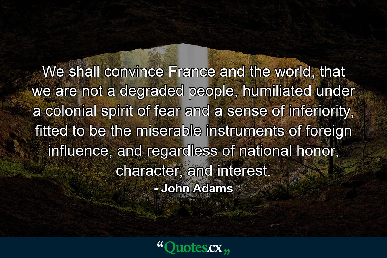 We shall convince France and the world, that we are not a degraded people, humiliated under a colonial spirit of fear and a sense of inferiority, fitted to be the miserable instruments of foreign influence, and regardless of national honor, character, and interest. - Quote by John Adams