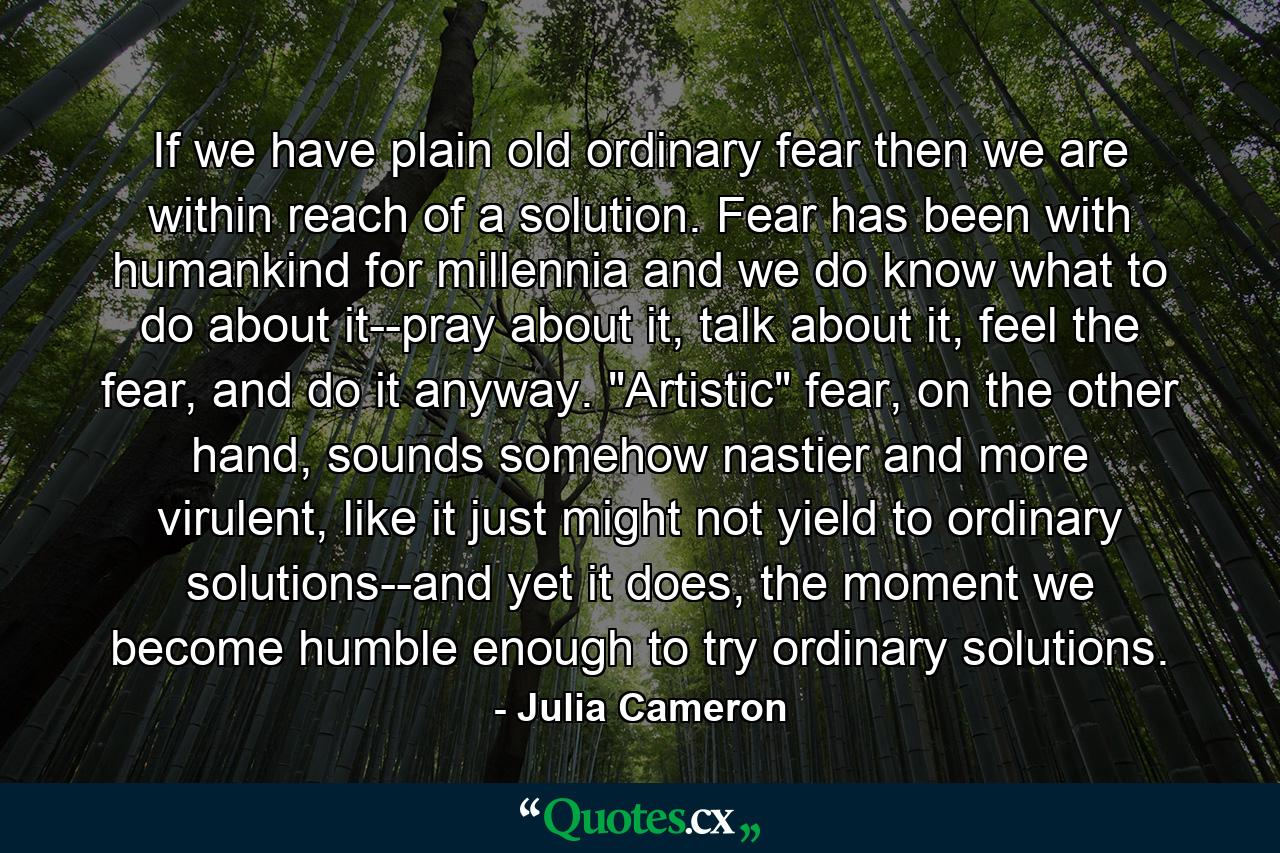 If we have plain old ordinary fear then we are within reach of a solution. Fear has been with humankind for millennia and we do know what to do about it--pray about it, talk about it, feel the fear, and do it anyway. 