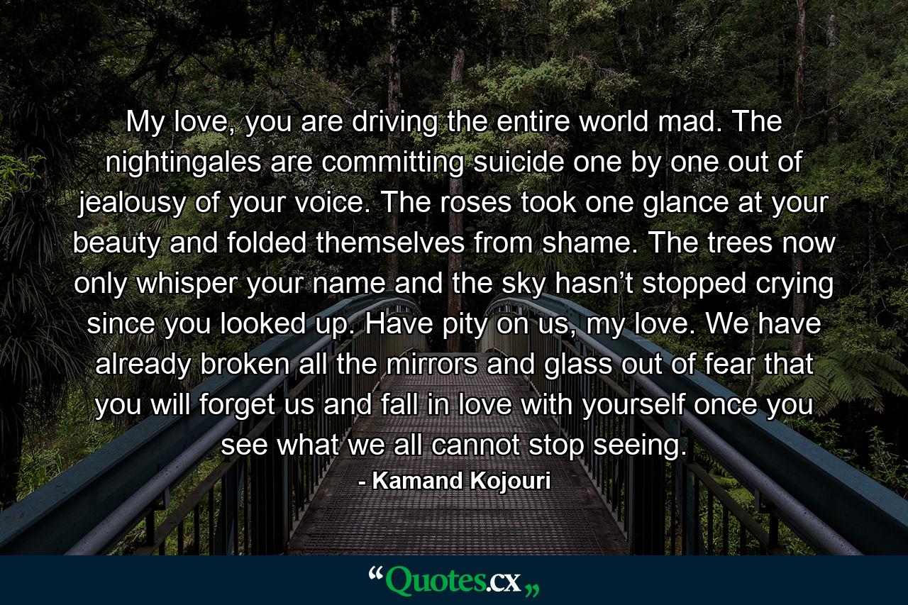 My love, you are driving the entire world mad. The nightingales are committing suicide one by one out of jealousy of your voice. The roses took one glance at your beauty and folded themselves from shame. The trees now only whisper your name and the sky hasn’t stopped crying since you looked up. Have pity on us, my love. We have already broken all the mirrors and glass out of fear that you will forget us and fall in love with yourself once you see what we all cannot stop seeing. - Quote by Kamand Kojouri