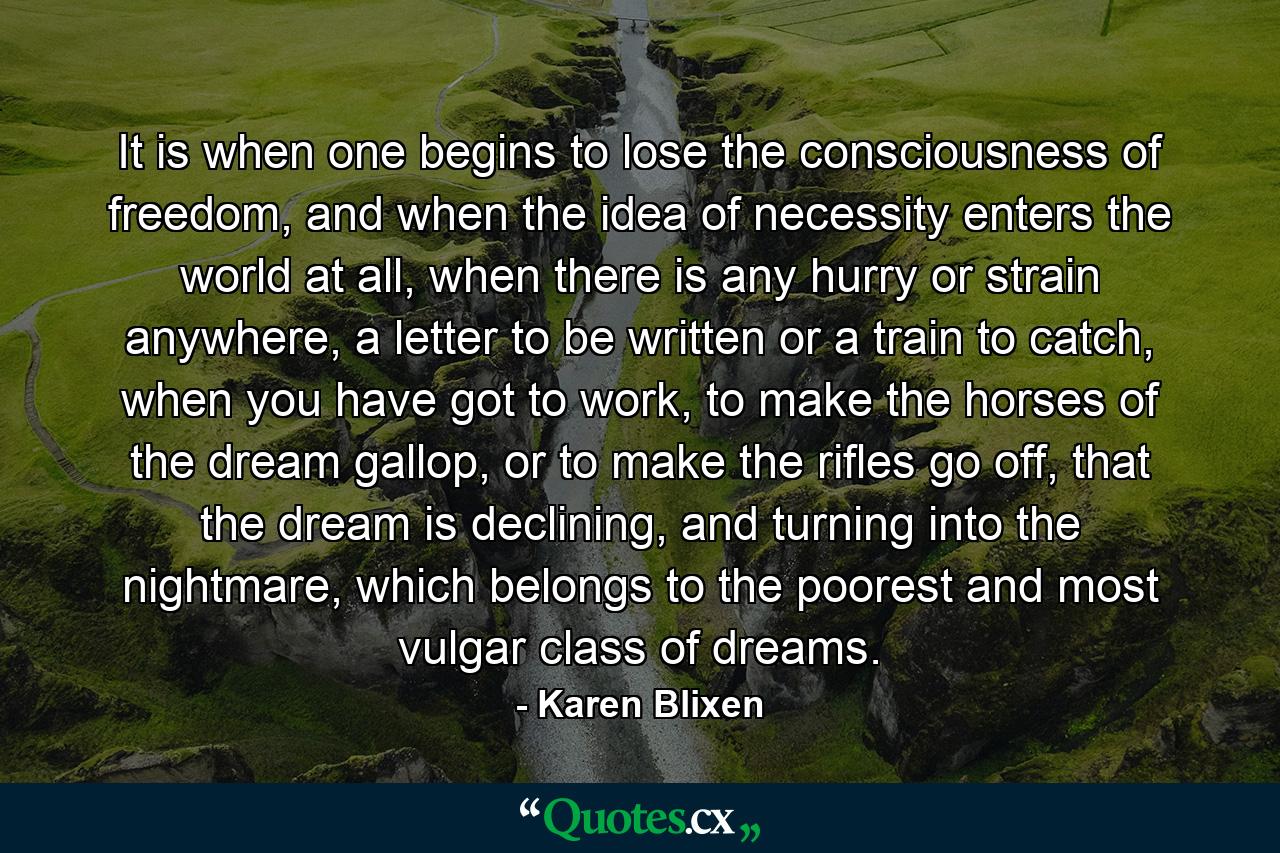 It is when one begins to lose the consciousness of freedom, and when the idea of necessity enters the world at all, when there is any hurry or strain anywhere, a letter to be written or a train to catch, when you have got to work, to make the horses of the dream gallop, or to make the rifles go off, that the dream is declining, and turning into the nightmare, which belongs to the poorest and most vulgar class of dreams. - Quote by Karen Blixen