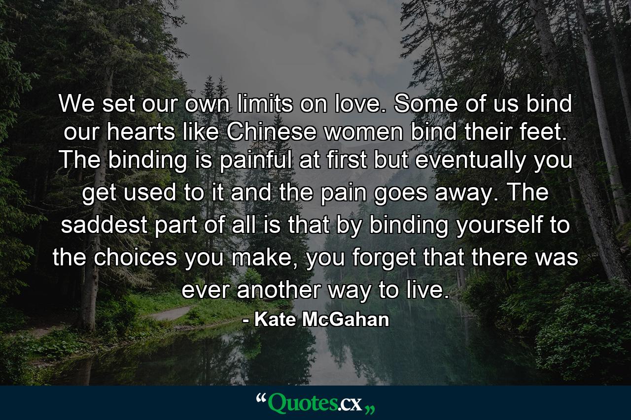 We set our own limits on love. Some of us bind our hearts like Chinese women bind their feet. The binding is painful at first but eventually you get used to it and the pain goes away. The saddest part of all is that by binding yourself to the choices you make, you forget that there was ever another way to live. - Quote by Kate McGahan