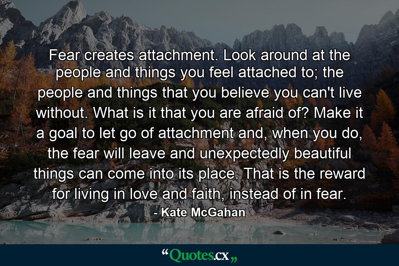 Fear creates attachment. Look around at the people and things you feel attached to; the people and things that you believe you can't live without. What is it that you are afraid of? Make it a goal to let go of attachment and, when you do, the fear will leave and unexpectedly beautiful things can come into its place. That is the reward for living in love and faith, instead of in fear. - Quote by Kate McGahan