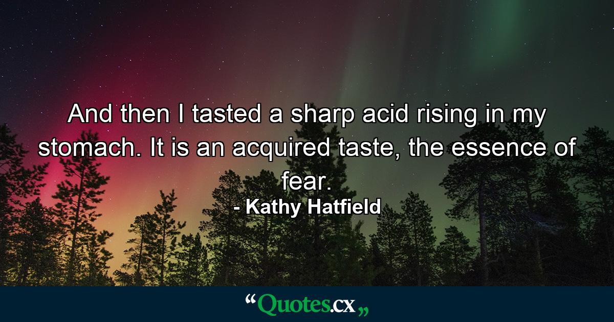 And then I tasted a sharp acid rising in my stomach. It is an acquired taste, the essence of fear. - Quote by Kathy Hatfield