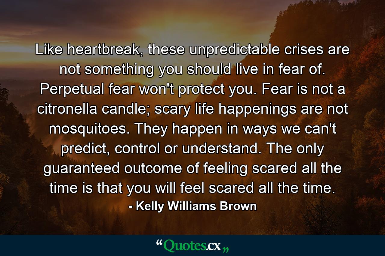 Like heartbreak, these unpredictable crises are not something you should live in fear of. Perpetual fear won't protect you. Fear is not a citronella candle; scary life happenings are not mosquitoes. They happen in ways we can't predict, control or understand. The only guaranteed outcome of feeling scared all the time is that you will feel scared all the time. - Quote by Kelly Williams Brown