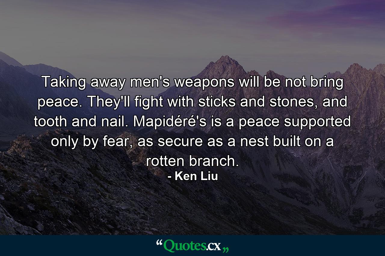 Taking away men's weapons will be not bring peace. They'll fight with sticks and stones, and tooth and nail. Mapidéré's is a peace supported only by fear, as secure as a nest built on a rotten branch. - Quote by Ken Liu