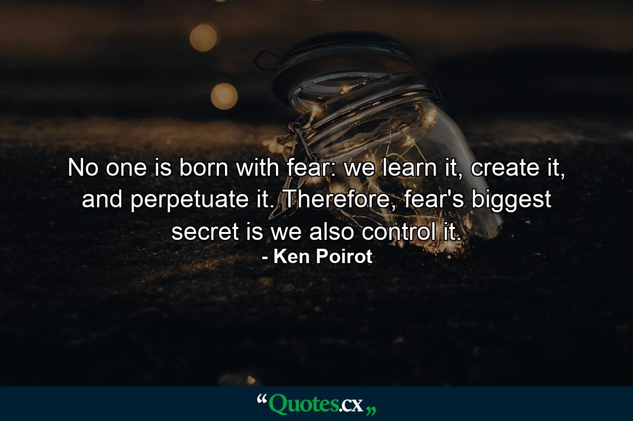 No one is born with fear: we learn it, create it, and perpetuate it. Therefore, fear's biggest secret is we also control it. - Quote by Ken Poirot