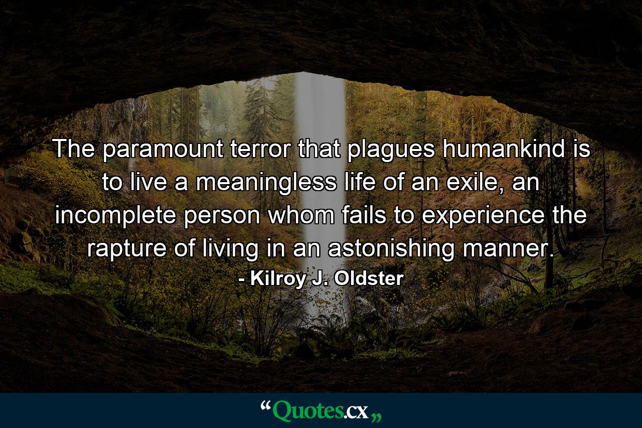 The paramount terror that plagues humankind is to live a meaningless life of an exile, an incomplete person whom fails to experience the rapture of living in an astonishing manner. - Quote by Kilroy J. Oldster