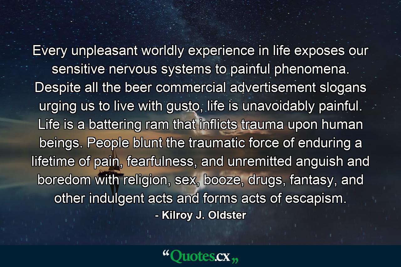 Every unpleasant worldly experience in life exposes our sensitive nervous systems to painful phenomena. Despite all the beer commercial advertisement slogans urging us to live with gusto, life is unavoidably painful. Life is a battering ram that inflicts trauma upon human beings. People blunt the traumatic force of enduring a lifetime of pain, fearfulness, and unremitted anguish and boredom with religion, sex, booze, drugs, fantasy, and other indulgent acts and forms acts of escapism. - Quote by Kilroy J. Oldster