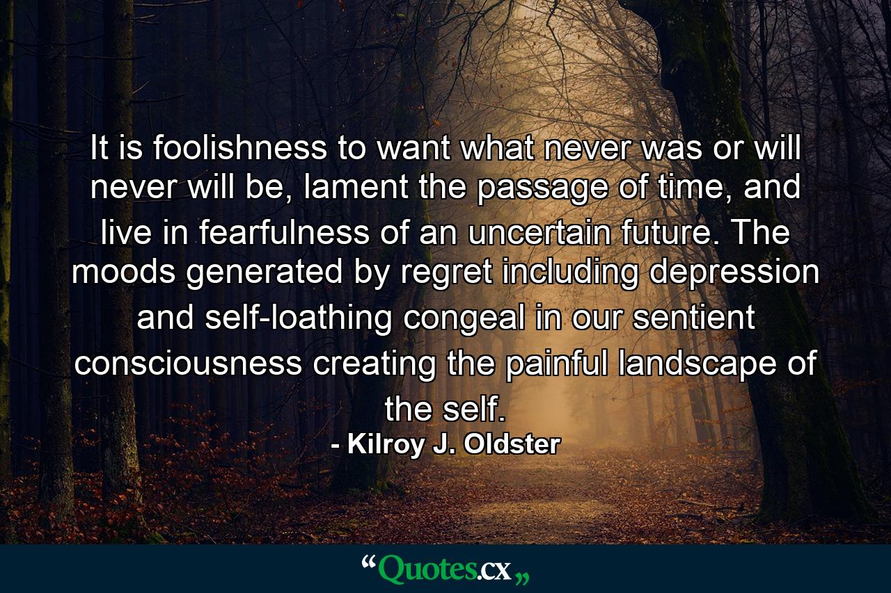 It is foolishness to want what never was or will never will be, lament the passage of time, and live in fearfulness of an uncertain future. The moods generated by regret including depression and self-loathing congeal in our sentient consciousness creating the painful landscape of the self. - Quote by Kilroy J. Oldster