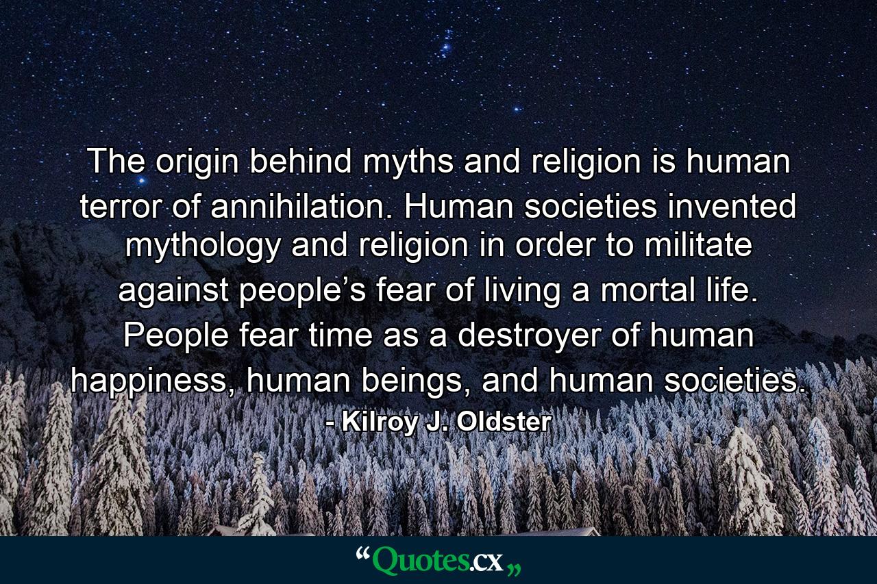 The origin behind myths and religion is human terror of annihilation. Human societies invented mythology and religion in order to militate against people’s fear of living a mortal life. People fear time as a destroyer of human happiness, human beings, and human societies. - Quote by Kilroy J. Oldster